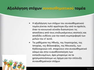 Αξιολόγηση στόχων συναισθηματικού τομέα
• Η αξιολόγηση των στόχων του συναισθηματικού
τομέα γίνεται πολύ αργότερα έξω από το σχολείο,
όταν το κοινωνικό σύνολο διαπιστώνει τις
αποκλίσεις από τους επιδιωκόμενους σκοπούς και
αποδίδει ευθύνες για την κακή συμπεριφορά των
μελών του σ' αυτό.
• Τα μαθήματα της Hθικής, της Λογοτεχνίας, της
Ιστορίας, της Φιλοσοφίας, της Μουσικής, των
Kαλλιτεχνικών κτλ. στοχεύουν στο συναισθηματικό
κόσμο και στην ευαισθητοποίηση των
εκπαιδευομένων, άρα μπορούμε να τα
χρησιμοποιήσουμε ως όχημα για την επίτευξη
συναισθηματικών στόχων
 