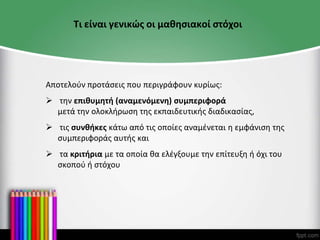 Τι είναι γενικώς οι μαθησιακοί στόχοι
Αποτελούν προτάσεις που περιγράφουν κυρίως:
 την επιθυμητή (αναμενόμενη) συμπεριφορά
μετά την ολοκλήρωση της εκπαιδευτικής διαδικασίας,
 τις συνθήκες κάτω από τις οποίες αναμένεται η εμφάνιση της
συμπεριφοράς αυτής και
 τα κριτήρια με τα οποία θα ελέγξουμε την επίτευξη ή όχι του
σκοπού ή στόχου
 