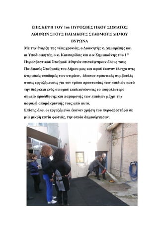 ΕΠΙΣΚΕΨΗ ΤΟΥ 1ου ΠΥΡΟΣΒΕΣΤΙΚΟΥ ΣΩΜΑΤΟΣ
ΑΘΗΝΩΝ ΣΤΟΥΣ ΠΑΙΔΙΚΟΥΣ ΣΤΑΘΜΟΥΣ ΔΗΜΟΥ
ΒΥΡΩΝΑ
Mε την έναρξη της νέας χρονιάς, ο Διοικητής κ. Δημαρέσης και
οι Υποδιοικητές, ο κ. Κουσαρίδας και ο κ.Σημιακάκης του 1ου
Πυροσβεστικού Σταθμού Αθηνών επισκέφτηκαν όλους τους
Παιδικούς Σταθμούς του Δήμου μας και αφού έκαναν έλεγχο στις
κτιριακές υποδομές των κτιρίων, έδωσαν πρακτικές συμβουλές
στους εργαζόμενους για τον τρόπο προστασίας των παιδιών κατά
την διάρκεια ενός σεισμού επιδεικνύοντας το ασφαλέστερο
σημείο προώθησης και παραμονής των παιδιών μέχρι την
ασφαλή απομάκρυνσής τους από αυτό.
Επίσης όλοι οι εργαζόμενοι έκαναν χρήση του πυροσβεστήρα σε
μία μικρή εστία φωτιάς, την οποία δημιούργησαν.
 