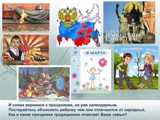 И снова вернемся к праздникам, но уже календарным.
Постарайтесь объяснить ребенку чем они отличаются от народных.
Как и какие праздники традиционно отмечает Ваша семья?
 
