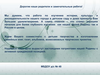 Дорогие наши родители и замечательные ребята!
Мы думаем, что работа по изучению истории, культуры и
жизнедеятельности нашего города в детском саду и дома принесла Вам
большое удовлетворение. А самое главное – это станет хорошим
началом для более глубокого изучения как нашей малой Родины так и
России в целом.
Ждем Вашего совместного с детьми творчества в изготовлении
семейных книг, газет, альбомов, всевозможных творческих проектов.
Надеемся наши дети вырастут настоящими патриотами нашей Родины с
активной гражданской позицией.
МБДОУ д/с № 48
 