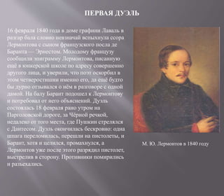 ПЕРВАЯ ДУЭЛЬ
16 февраля 1840 года в доме графини Лаваль в
разгар бала словно невзначай вспыхнула ссора
Лермонтова с сыном французского посла де
Баранта — Эрнестом. Молодому французу
сообщили эпиграмму Лермонтова, писанную
ещё в юнкерской школе по адресу совершенно
другого лица, и уверили, что поэт оскорбил в
этом четверостишии именно его, да ещё будто
бы дурно отзывался о нём в разговоре с одной
дамой. На балу Барант подошел к Лермонтову
и потребовал от него объяснений. Дуэль
состоялась 18 февраля рано утром на
Парголовской дороге, за Чёрной речкой,
недалеко от того места, где Пушкин стрелялся
с Дантесом. Дуэль окончилась бескровно: одна
шпага переломилась, перешли на пистолеты, и
Барант, хотя и целился, промахнулся, а
Лермонтов уже после этого разрядил пистолет,
выстрелив в сторону. Противники помирились
и разъехались.
М. Ю. Лермонтов в 1840 году
 