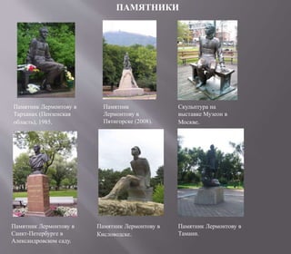 ПАМЯТНИКИ
Памятник Лермонтову в
Тарханах (Пензенская
область), 1985.
Памятник
Лермонтову в
Пятигорске (2008).
Скульптура на
выставке Музеон в
Москве.
Памятник Лермонтову в
Санкт-Петербурге в
Александровском саду.
Памятник Лермонтову в
Кисловодске.
Памятник Лермонтову в
Тамани.
 