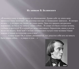 «Я взошел к нему и сконфузился, по обыкновению. Думаю себе: ну зачем меня
принесла к нему нелегкая?.. Но разговор наш как-то неожиданно завязался... Я смотрел
на него — и не верил ни глазам, ни ушам своим. Лицо его приняло натуральное
выражение, он был в эту минуту самим собою... В словах его было столько истины,
глубины и простоты! Я в первый раз видел настоящего Лермонтова, каким я всегда
желал его видеть. Боже мой! Сколько эстетического чутья в этом человеке! Какая
нежная и тонкая поэтическая душа в нем!..
А ведь чудак! Он, я думаю, раскаивается, что допустил себя хоть на минуту
быть самим собою, — я уверен в этом …»
Из записок В. Белинского
 