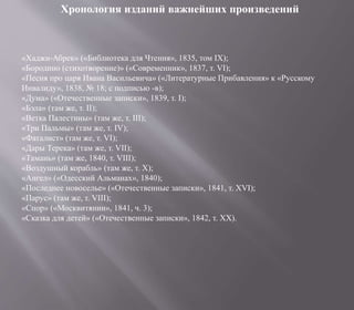 Хронология изданий важнейших произведений
«Хаджи-Абрек» («Библиотека для Чтения», 1835, том IX);
«Бородино (стихотворение)» («Современник», 1837, т. VI);
«Песня про царя Ивана Васильевича» («Литературные Прибавления» к «Русскому
Инвалиду», 1838, № 18; с подписью -в);
«Дума» («Отечественные записки», 1839, т. I);
«Бэла» (там же, т. II);
«Ветка Палестины» (там же, т. III);
«Три Пальмы» (там же, т. IV);
«Фаталист» (там же, т. VI);
«Дары Терека» (там же, т. VII);
«Тамань» (там же, 1840, т. VIII);
«Воздушный корабль» (там же, т. X);
«Ангел» («Одесский Альманах», 1840);
«Последнее новоселье» («Отечественные записки», 1841, т. XVI);
«Парус» (там же, т. VIII);
«Спор» («Москвитянин», 1841, ч. 3);
«Сказка для детей» («Отечественные записки», 1842, т. XX).
 
