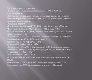 После смерти поэта появились:
«Измаил-Бей» («Отечественные записки», 1843, т. XXVII);
«Тамара» (там же);
«Смерть поэта» (альманах Герцена «Полярная звезда» на 1856 год;
«Библиографические Записки», 1858, № 20; до стиха: «И на устах его
печать») и многое другое.
Отдельные издания
«Герой нашего времени» (СПб., 1840; здесь же впервые «Максим
Максимыч» и «Княжна Мери»; 2 изд., 1842; 3 изд., 1843);
«Стихотворения» (СПб., 1840; впервые: «Когда волнуется желтеющая
нива», «Мцыри» и др.);
«Сочинения» (СПб., 1847, издание Смирдина); то же (СПб., 1852; изд.
Глазунова); то же (СПб., 1856; изд. его же);
«Демон» (Б., 1857 и Карлсруэ, 1857);
«Ангел смерти» (Карлсруэ, 1857);
«Сочинения» (СПб., 1860, под редакцией С. С. Дудышкина; впервые
помещён по довольно полному списку «Демон», дан конец «На смерть
Пушкина» и др.; 2 изд., 1863);
«Стихотворения» (Лпц., 1862);
«Стихотворения, не вошедшие в последнее издание сочинений» (В.,
1862);
«Сочинения» (СПб., 1865 и 1873 и позднее, под редакцией П. А.
Ефремова; к изд. 1873 вступительная статья А. Н. Пыпина).
 