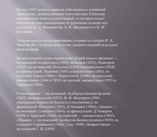 Когда в 1892 истекло право на собственность сочинений
Лермонтова, принадлежавшее книготорговцу Глазунову,
одновременно появился ряд изданий, из которых имеют
научный интерес проверенные по рукописям издания под
редакцией П. А. Висковатова, А. И. Введенского и И. М.
Болдакова.
Тогда же вышло иллюстрированное издание со статьёю И. И.
Иванова (М.); большое количество дешёвых изданий отдельных
произведений.
На иностранные языки переведены: «Герой нашего времени» —
на немецкий неизвестным (1845), Больтцем (1852), Редигером
(1855); на английский: Пульским (1854) и неизвестным (1854);
на французский: Ледюком (1845) и неизвестным (1863); на
польский: Кёном (1844) и Лермонтов Б. (1848); на шведский:
неизвестными (1844 и 1856); на датский: неизвестным (1855) и
Торсоном (1856).
Стихотворения — на немецкий: Будбергом-Беннисгаузеном
(1843), Боденштедтом (1852), Ф. Ф. Фидлером (1894;
образцовый перевод по близости к подлиннику); на
французский: Шопеном (1853), Д’Анжером (1866); «Демон» —
на немецкий: Сенкером (1864); на французский: Д’Анжером
(1858) и Акосовой (1860); на сербский — неизвестным (1862);
«Мцыри» — на немецкий: Будбергом-Беннисгаузеном (1858); на
польский: Сырокомлею (1844; 2 изд. 1848); «Боярин Орша» —
на польский Г. Ц. (1858)
 