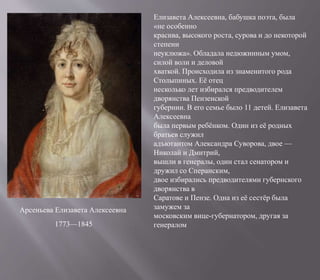 Арсеньева Елизавета Алексеевна
1773—1845
Елизавета Алексеевна, бабушка поэта, была
«не особенно
красива, высокого роста, сурова и до некоторой
степени
неуклюжа». Обладала недюжинным умом,
силой воли и деловой
хваткой. Происходила из знаменитого рода
Столыпиных. Её отец
несколько лет избирался предводителем
дворянства Пензенской
губернии. В его семье было 11 детей. Елизавета
Алексеевна
была первым ребёнком. Один из её родных
братьев служил
адъютантом Александра Суворова, двое —
Николай и Дмитрий,
вышли в генералы, один стал сенатором и
дружил со Сперанским,
двое избирались предводителями губернского
дворянства в
Саратове и Пензе. Одна из её сестёр была
замужем за
московским вице-губернатором, другая за
генералом
 