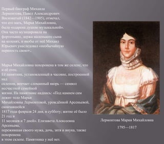 Лермонтова Мария Михайловна
Первый биограф Михаила
Лермонтова, Павел Александрович
Висковатый (1842—1905), отмечал,
что его мать, Марья Михайловна,
была «одарена душою музыкальной».
Она часто музицировала на
фортепьяно, держа маленького сына
на коленях, и якобы от неё Михаил
Юрьевич унаследовал «необычайную
нервность свою».
Марья Михайловна похоронена в том же склепе, что
и её отец.
Её памятник, установленный в часовне, построенной
над
склепом, венчает сломанный якорь — символ
несчастной семейной
жизни. На памятнике надпись: «Под камнем сим
лежит тело Марьи
Михайловны Лермонтовой, урождённой Арсеньевой,
скончавшейся
1817 года февраля 24 дня, в субботу; житие её было
21 год и
11 месяцев и 7 дней». Елизавета Алексеевна
Арсеньева,
пережившая своего мужа, дочь, зятя и внука, также
похоронена
в этом склепе. Памятника у неё нет.
1795—1817
 