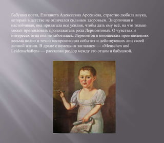 Бабушка поэта, Елизавета Алексеевна Арсеньева, страстно любила внука,
который в детстве не отличался сильным здоровьем. Энергичная и
настойчивая, она прилагала все усилия, чтобы дать ему всё, на что только
может претендовать продолжатель рода Лермонтовых. О чувствах и
интересах отца она не заботилась. Лермонтов в юношеских произведениях
весьма полно и точно воспроизводил события и действующих лиц своей
личной жизни. В драме с немецким заглавием — «Menschen und
Leidenschaften» — рассказан раздор между его отцом и бабушкой.
 