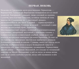 ПЕРВАЯ ЛЮБОВЬ
Недалеко от Средниково жили родственники Лермонтова —
Верещагины; Александра Верещагина познакомила его со своей
подругой, Екатериной Сушковой, также соседкой по имению.
Сушкова, впоследствии Хвостова, оставила записки об этом
знакомстве. Содержание их — настоящий «роман»,
распадающийся на две части: в первой — торжествующая и
насмешливая героиня, Сушкова, во второй — холодный и даже
жестоко мстительный герой, Лермонтов.
Шестнадцатилетний «отрок», склонный к «сентиментальным
суждениям», невзрачный, косолапый, с красными глазами, с
вздёрнутым носом и язвительной улыбкой, менее всего мог
казаться интересным кавалером для юных барышень. В ответ на
его чувства ему предлагали «волчок или верёвочку», угощали
булочками с начинкой из опилок. Сушкова, много лет спустя после
события, изобразила поэта в недуге безнадёжной страсти и
приписала себе даже стихотворение, посвящённое Лермонтовым
другой девице — Вареньке Лопухиной, его соседке по московской
квартире на Малой Молчановке: к ней он питал до конца жизни
едва ли не самое глубокое чувство, когда-либо вызванное в нём
женщиной.
 