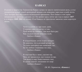 КАВКАЗ
В жизни и творчестве Лермонтова Кавказ сыграл не просто значительную роль, а стал
основополагающей темой проходящей видимо или невидимо через всю судьбу поэта.
Этот интерес был обусловлен несколькими причинами. Поэт бывал в этих краях
неоднократно, начиная с детских лет. Он провел здесь почти три года в первую 1837
г. и вторую 1840–1841 гг. ссылку. И на Кавказе он трагически закончил свою короткую
жизнь.
Хотя я судьбой на заре моих дней,
О южные горы, отторгнут от вас,
Чтоб вечно их помнить, там надо быть раз:
Как сладкую песню отчизны моей,
Люблю я Кавказ.
В младенческих летах я мать потерял.
Но мнилось, что в розовый вечера час
Та степь повторяла мне памятный глас.
За это люблю я вершины тех скал,
Люблю я Кавказ.
Я счастлив был с вами, ущелия гор;
Пять лет пронеслось: все тоскую по вас.
Там видел я пару божественных глаз;
И сердце лепечет, воспомня тот взор:
Люблю я Кавказ!...
(М. Ю. Лермонтов, «Кавказ»)
 
