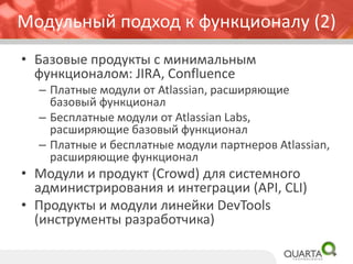 • Базовые продукты с минимальным
функционалом: JIRA, Confluence
– Платные модули от Atlassian, расширяющие
базовый функционал
– Бесплатные модули от Atlassian Labs,
расширяющие базовый функционал
– Платные и бесплатные модули партнеров Atlassian,
расширяющие функционал
• Модули и продукт (Crowd) для системного
администрирования и интеграции (API, CLI)
• Продукты и модули линейки DevTools
(инструменты разработчика)
Модульный подход к функционалу (2)
 