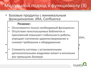 • Базовые продукты с минимальным
функционалом: JIRA, Confluence
– Платные модули от Atlassian, расширяющие
базовый функционал
– Бесплатные модули от Atlassian Labs,
расширяющие базовый функционал
– Платные и бесплатные модули партнеров Atlassian,
расширяющие функционал
• Модули и продукты (Crowd) для системного
администрирования и интеграции (API, CLI)
• Продукты и модули линейки DevTools
(инструменты разработчика)
Модульный подход к функционалу (3)
Резюме:
• Оплачивается только необходимый функционал
• Отсутствие неиспользуемых библиотек и
приложений повышает стабильность работы,
упрощает системное администрирование и
снижает требования к оборудованию
• Стоимость системы с установленными
дополнительными модулями может в несколько
раз превышать базовую
 