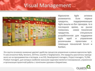 Visual Management
Идеология Agile активно
развивается. Если первые
продукты, поддерживающие
Agile вышли из баг-трекеров. то в
последнее время, на рынке
появилась новое поколение
продуктов, специально
разработанное для поддержки
Agile идей и управления
различными проектами с
помощью технологий Scrum и
Kanban.
Эта группа основное внимание уделяет удобству процессов управления в рамках идеологии Agile.
К ним относятся Rally, Version1, OnTime, LeanKit и Targetprocess. Эти продукты рассчитаны прежде
всего не на программистов и тестеров, а на CIO, Development managers, Project managers, TL/SM,
Product managers, для которых наиболее важными задачами является планирование, управление
и организация проектной работы с понятными сроками и бюджетами.
 