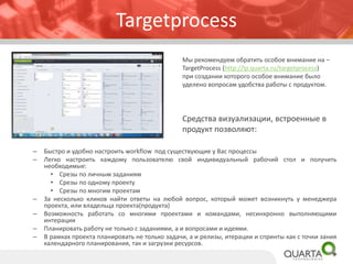 Targetprocess
– Быстро и удобно настроить workflow под существующие у Вас процессы
– Легко настроить каждому пользователю свой индивидуальный рабочий стол и получить
необходимые:
• Срезы по личным заданиям
• Срезы по одному проекту
• Срезы по многим проектам
– За несколько кликов найти ответы на любой вопрос, который может возникнуть у менеджера
проекта, или владельца проекта(продукта)
– Возможность работать со многими проектами и командами, несинхронно выполняющими
интерации
– Планировать работу не только с заданиями, а и вопросами и идеями.
– В рамках проекта планировать не только задачи, а и релизы, итерации и спринты как с точки зания
календарного планирования, так и загрузки ресурсов.
Мы рекомендуем обратить особое внимание на –
TargetProcess (http://lp.quarta.ru/targetprocess)
при создании которого особое внимание было
уделено вопросам удобства работы с продуктом.
Средства визуализации, встроенные в
продукт позволяют:
 