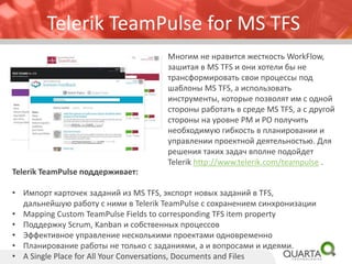 Telerik TeamPulse for MS TFS
Многим не нравится жесткость WorkFlow,
зашитая в MS TFS и они хотели бы не
трансформировать свои процессы под
шаблоны MS TFS, а использовать
инструменты, которые позволят им с одной
стороны работать в среде MS TFS, а с другой
стороны на уровне PM и PO получить
необходимую гибкость в планировании и
управлении проектной деятельностью. Для
решения таких задач вполне подойдет
Telerik http://www.telerik.com/teampulse .
Telerik TeamPulse поддерживает:
• Импорт карточек заданий из MS TFS, экспорт новых заданий в TFS,
дальнейшую работу с ними в Telerik TeamPulse с сохранением синхронизации
• Mapping Custom TeamPulse Fields to corresponding TFS item property
• Поддержку Scrum, Kanban и собственных процессов
• Эффективное управление несколькими проектами одновременно
• Планирование работы не только с заданиями, а и вопросами и идеями.
• A Single Place for All Your Conversations, Documents and Files
 