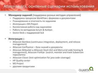 Atlassian Jira, основные сценарии использования
• Менеджер заданий (поддержка разных методик управления)
– Поддержка процессов WorkFlow с формами и документами
– Планирование и отчетность по заданиям
– Интеграция с MS Project
– Коллективная работа над заданиями
– Работа по методикам Scrum & Kanban
– Sevice Desk с поддержкой SLA
• Интеграция с:
– Atlassian Bamboo (continuous integration, deployment, and release
management)
– Atlassian Confluence – база знаний и документы
– Atlassian Bitbucket и Atlassian Stash (Git and Mercurial code hosting &
management), Atlassian FishEye (search, monitor and track Subversion
repositories)
– Atlassian Clover (test optimization for java code coverage)
– HP Quality center
– MS Project
– другими продуктами
 
