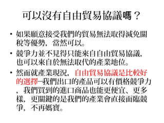 可以沒有自由貿易協議 ？嗎
• 如果願意接受我們的貿易無法取得減免關
稅等優勢，當然可以。
• 競爭力並不見得只能來自自由貿易協議，
也可以來自於無法取代的產業地位。
• 然而就產業現況，自由貿易協議是比較好
的選擇─我們出口的產品可以有價格競爭力
，我們買到的進口商品也能更便宜、更多
樣，更關鍵的是我們的產業會直接面臨競
爭，不再媽寶。
 