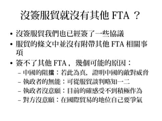台灣未來的自由貿易協定有？
• 東協：東協區域廣泛經濟夥伴（ RCEP ）
• 歐盟：台歐盟經濟合作協議（ ECA ）
• 美國：台美貿易 投資架構協定（暨 TIFA ）
• 中國：服貿協定和貨貿協定（ ECFA ）
• 跨太平洋經濟夥伴協定（ TPP ）
 