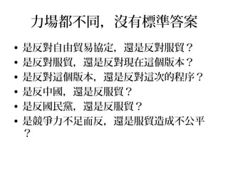 沒簽服貿就沒有其他 FTA ？
• 沒簽服貿我們也已經簽了一些協議
• 服貿的條文中並沒有附帶其他 FTA 相關事
項
• 簽不了其他 FTA ，幾個可能的原因：
– 中國的阻 ：若此為真，證明中國的敵對威脅擋
– 執政者的無能：可從服貿談判略知一二
– 執政者沒意願：目前的確感受不到積極作為
– 對方沒意願：在國際貿易的地位自己要爭氣
 