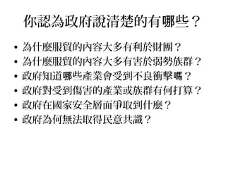 立場都不同，沒有標準答案
• 是反對自由貿易協定，還是反對服貿？
• 是反對服貿，還是反對現在這個版本？
• 是反對這個版本，還是反對這次的程序？
• 是反中國，還是反服貿？
• 是反國民黨，還是反服貿？
• 是競爭力不足而反，還是服貿造成不公平
？
 