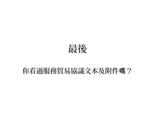 你認為政府說清楚的有 些？哪
• 為什麼服貿的內容大多有利於財團？
• 為什麼服貿的內容大多有害於弱勢族群？
• 政府知道 些產業會受到不良衝擊 ？哪 嗎
• 政府對受到傷害的產業或族群有何打算？
• 政府在國家安全層面爭取到什麼？
• 政府為何無法取得民意共識？
 