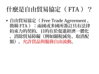什麼是自由貿易協定（ FTA ）？
• 自由貿易協定（ Free Trade Agreement ，
簡稱 FTA ）：兩國或多國所簽訂具有法律
約束力的契約，目的在於促進經濟一體化
，消除貿易障礙（例如關稅減免、取消配
額），允許貨品與服務自由流動。
 