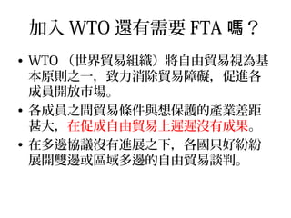 加入 WTO 還有需要 FTA ？嗎
• WTO （世界貿易組織）將自由貿易視為基
本原則之一，致力消除貿易障礙，促進各
成員開放市場。
• 各成員之間貿易條件與想保護的產業差距
甚大，在促成自由貿易上遲遲沒有成果。
• 在多邊協議沒有進展之下，各國只好紛紛
展開雙邊或區域多邊的自由貿易談判。
 