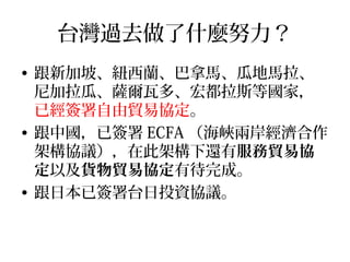 台灣過去做了什麼努力？
• 跟新加坡、紐西蘭、巴拿馬、瓜地馬拉、
尼加拉瓜、薩爾瓦多、宏都拉斯等國家，
已經簽署自由貿易協定。
• 跟中國，已簽署 ECFA （海峽兩岸經濟合作
架構協議），在此架構下還有服務貿易協
定以及貨物貿易協定有待完成。
• 跟日本已簽署台日投資協議。
 