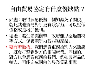 自由貿易協定有什麼優缺點？
• 好處：取得貿易優勢，例如減免了關稅，
就比其他貿易對手更有競爭力，可以壓低
價格或是增加獲利。
• 壞處：發生產業衝擊，政府難以透過關稅
等方式，保護競爭力較弱的產業。
• 要有所取捨。我們想賣東西給別人來賺錢
，就會打擊到對方的相關產業。同樣的，
對方也會想賣東西給我們，例如農產品的
輸入，可能造成國內的農業受到衝擊。
 