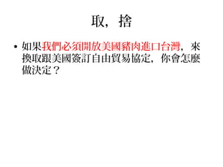 取，捨
• 如果我們必須開放美國豬肉進口台灣，來
換取跟美國簽訂自由貿易協定，你會怎麼
做決定？
 