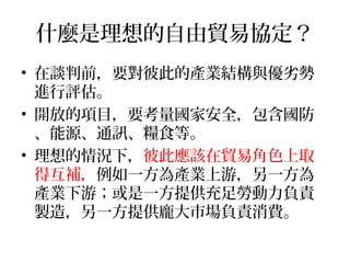 什麼是理想的自由貿易協定？
• 在談判前，要對彼此的產業結構與優劣勢
進行評估。
• 開放的項目，要考量國家安全，包含國防
、能源、通訊、糧食等。
• 理想的情況下，彼此應該在貿易角色上取
得互補，例如一方為產業上游，另一方為
產業下游；或是一方提供充足勞動力負責
製造，另一方提供龐大市場負責消費。
 