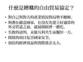 什麼是糟 的自由貿易協定？糕
• 對自己與對方的產業情況與局勢不瞭解。
• 與潛在敵意國家，在沒有先建立好適當的
外交管道之前，就展開經濟一體化。
• 失敗的談判，未能互利共生而獨厚一方。
• 開放的項目危害國家安全。
• 預估的經濟效益與實際落差太大。
 