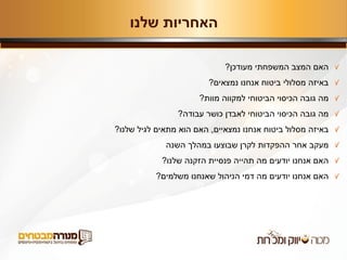 ‫שלנו‬ ‫האחריות‬
‫מעודכן‬ ‫המשפחתי‬ ‫המצב‬ ‫האם‬?
‫נמצאים‬ ‫אנחנו‬ ‫ביטוח‬ ‫מסלולי‬ ‫באיזה‬?
‫הכיסוי‬ ‫גובה‬ ‫מה‬‫הביטוחי‬‫מוות‬ ‫למקווה‬?
‫הכיסוי‬ ‫גובה‬ ‫מה‬‫הביטוחי‬‫עבודה‬ ‫כושר‬ ‫לאבדן‬?
‫אנחנו‬ ‫ביטוח‬ ‫מסלול‬ ‫באיזה‬‫נמצאיים‬,‫שלנו‬ ‫לגיל‬ ‫מתאים‬ ‫הוא‬ ‫האם‬?
‫השנה‬ ‫במהלך‬ ‫שבוצעו‬ ‫לקרן‬ ‫ההפקדות‬ ‫אחר‬ ‫מעקב‬
‫שלנו‬ ‫הזקנה‬ ‫פנסיית‬ ‫תהייה‬ ‫מה‬ ‫יודעים‬ ‫אנחנו‬ ‫האם‬?
‫משלמים‬ ‫שאנחנו‬ ‫הניהול‬ ‫דמי‬ ‫מה‬ ‫יודעים‬ ‫אנחנו‬ ‫האם‬?
 