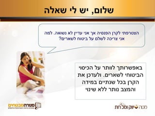‫שלום‬,‫שאלה‬ ‫לי‬ ‫יש‬
‫נשואה‬ ‫לא‬ ‫עדיין‬ ‫אני‬ ‫אך‬ ‫הפנסיה‬ ‫לקרן‬ ‫הצטרפתי‬.‫למה‬
‫לשארים‬ ‫ביטוח‬ ‫על‬ ‫לשלם‬ ‫צריכה‬ ‫אני‬?
‫הכיסוי‬ ‫על‬ ‫לוותר‬ ‫באפשרותך‬
‫הביטוחי‬‫לשארים‬.‫את‬ ‫ולעדכן‬
‫במידה‬ ‫שנתיים‬ ‫בכל‬ ‫הקרן‬
‫שינוי‬ ‫ללא‬ ‫נותר‬ ‫והמצב‬
 