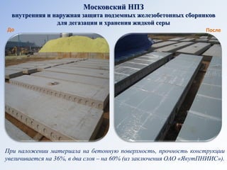 Московский НПЗ внутренняя и наружная защита подземных железобетонных сборников для дегазации и хранения жидкой серы 
До 
После 
При наложении материала на бетонную поверхность, прочность конструкции увеличивается на 36%, в два слоя – на 60% (из заключения ОАО «ЯкутПНИИС»).  