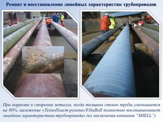 Ремонт и восстановление линейных характеристик трубопроводов 
При коррозии и старении металла, когда толщина стенок трубы уменьшается на 80%, наложение «ТехноПласт-рулона»/FibaRoll полностью восстанавливает линейные характеристики трубопровода» (из заключения компании “SHELL”)  