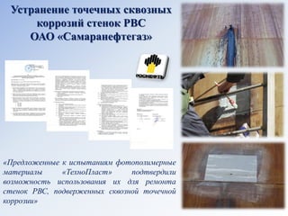 Устранение точечных сквозных коррозий стенок РВС 
ОАО «Самаранефтегаз» 
«Предложенные к испытаниям фотополимерные материалы «ТехноПласт» подтвердили возможность использования их для ремонта стенок РВС, подверженных сквозной точечной коррозии»  