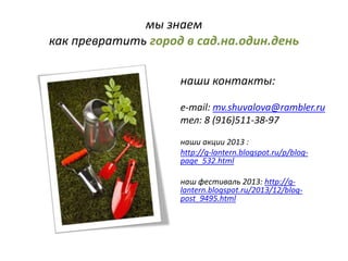 мы знаем
как превратить город в сад.на.один.день
наши контакты:
e-mail: mv.shuvalova@rambler.ru
тел: 8 (916)511-38-97
наши акции 2013 :
http://g-lantern.blogspot.ru/p/blog-
page_532.html
наш фестиваль 2013: http://g-
lantern.blogspot.ru/2013/12/blog-
post_9495.html
 