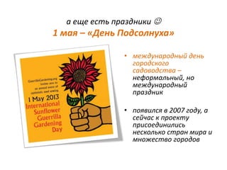 а еще есть праздники 
1 мая – «День Подсолнуха»
• международный день
городского
садоводства –
неформальный, но
международный
праздник
• появился в 2007 году, а
сейчас к проекту
присоединились
несколько стран мира и
множество городов
 