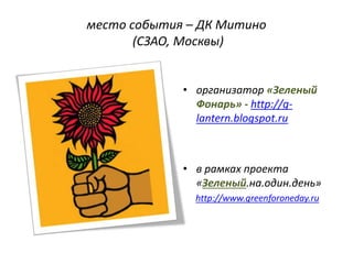 место события – ДК Митино
(СЗАО, Москвы)
• организатор «Зеленый
Фонарь» - http://g-
lantern.blogspot.ru
• в рамках проекта
«Зеленый.на.один.день»
http://www.greenforoneday.ru
 