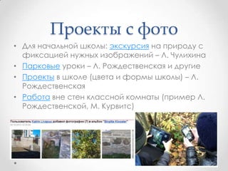Проекты с фото
• Для начальной школы: экскурсия на природу с
фиксацией нужных изображений – Л. Чулихина
• Парковые уроки – Л. Рождественская и другие
• Проекты в школе (цвета и формы школы) – Л.
Рождественская
• Работа вне стен классной комнаты (пример Л.
Рождественской, М. Курвитс)
 