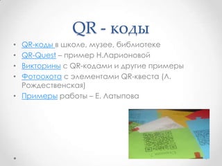QR - коды
• QR-коды в школе, музее, библиотеке
• QR-Quest – пример Н.Ларионовой
• Викторины с QR-кодами и другие примеры
• Фотоохота с элементами QR-квеста (Л.
Рождественская)
• Примеры работы – Е. Латыпова
 