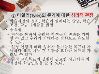 MAKING PPT?
• 학습과정의 성격, 학습이 일어나는 방법, 학습
조건, 학습기제들을 밝힘
• 중요성
- 지식을 통하여 우리는 학생들의 변화를 가미
할 수 있고 우리가 기대하는 방향으로 유도할
수 있다.
- 일정 연령에 따라 성취가 불가능한 목표나 가
능하다 해도 너무 긴 시간을 요하는 목표를 가
려낼 수 있다
- 일정 교육목표의 성취에 필요한 시간이나 최
적정의 학습연령을 알 수 있다.
② 타일러(Tyler)의 준거에 대한 심리적 관점
 