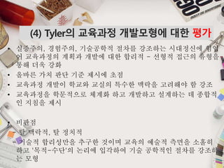 • 실증주의, 경험주의, 기술공학적 절차를 강조하는 시대정신에 힘입
어 교육과정의 계획과 개발에 대한 합리적 - 선형적 접근의 유형을
통해 더욱 강화
• 올바른 가치 판단 기준 제시에 초점
• 교육과정 개발이 학교와 교실의 특수한 맥락을 고려해야 함 강조
• 교육과정을 학문적으로 체계화 하고 개발하고 설계하는 데 종합적
인 지침을 제시
• 비판점
- 탈 맥락적, 탈 정치적
- 기술적 합리성만을 추구한 것이며 교육의 예술적 측면을 소홀히
하고 '목적-수단'의 논리에 입각하여 기술 공학적인 절차를 강조하
는 모형
(4) Tyler의 교육과정 개발모형에 대한 평가
 