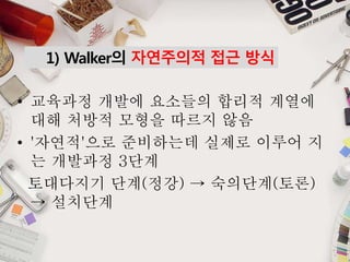 1) Walker의 자연주의적 접근 방식
• 교육과정 개발에 요소들의 합리적 계열에
대해 처방적 모형을 따르지 않음
• '자연적'으로 준비하는데 실제로 이루어 지
는 개발과정 3단계
토대다지기 단계(정강) → 숙의단계(토론)
→ 설치단계
 