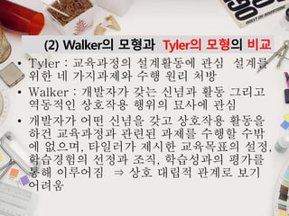(2) Walker의 모형과 Tyler의 모형의 비교
• Tyler : 교육과정의 설계활동에 관심 설계를
위한 네 가지과제와 수행 원리 처방
• Walker : 개발자가 갖는 신념과 활동 그리고
역동적인 상호작용 행위의 묘사에 관심
• 개발자가 어떤 신념을 갖고 상호작용 활동을
하건 교육과정과 관련된 과제를 수행할 수밖
에 없으며, 타일러가 제시한 교육목표의 설정,
학습경험의 선정과 조직, 학습성과의 평가를
통해 이루어짐 ⇒ 상호 대립적 관계로 보기
어려움
 