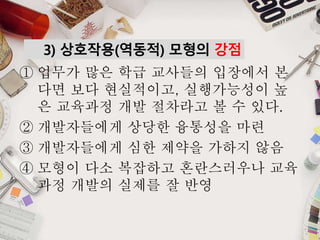 3) 상호작용(역동적) 모형의 강점
① 업무가 많은 학급 교사들의 입장에서 본
다면 보다 현실적이고, 실행가능성이 높
은 교육과정 개발 절차라고 볼 수 있다.
② 개발자들에게 상당한 융통성을 마련
③ 개발자들에게 심한 제약을 가하지 않음
④ 모형이 다소 복잡하고 혼란스러우나 교육
과정 개발의 실제를 잘 반영
 