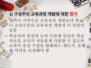 1) 구성주의 교육과정 개발에 대한 평가
• 국가나 지역수준 교육과정 개발보다 학교
나 교실수준의 교육과정 개발과 더 관련이
높음
• 학습자의 관심과 능력 수준에 알맞은 학습
자료를 교사가 자유롭게 사용할 수 있도록
교과서 중심 수업을 완화하는 제도적, 문화
적 여건을 조성해야 함
 